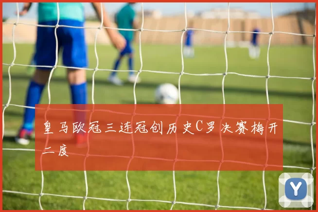 皇马欧冠三连冠创历史C罗决赛梅开二度