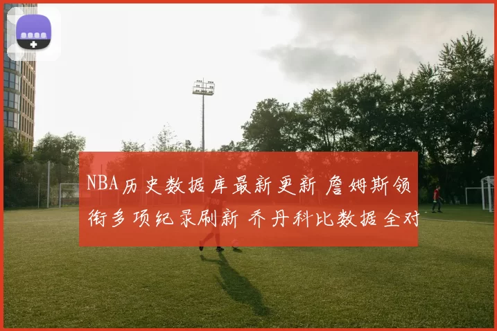 NBA历史数据库最新更新 詹姆斯领衔多项纪录刷新 乔丹科比数据全对比
