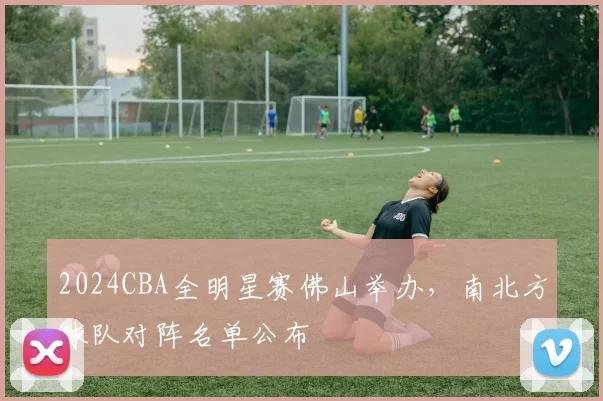 2024CBA全明星赛佛山举办，南北方球队对阵名单公布