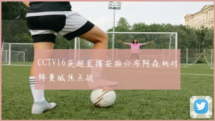 CCTV16英超直播安排公布阿森纳对阵曼城焦点战