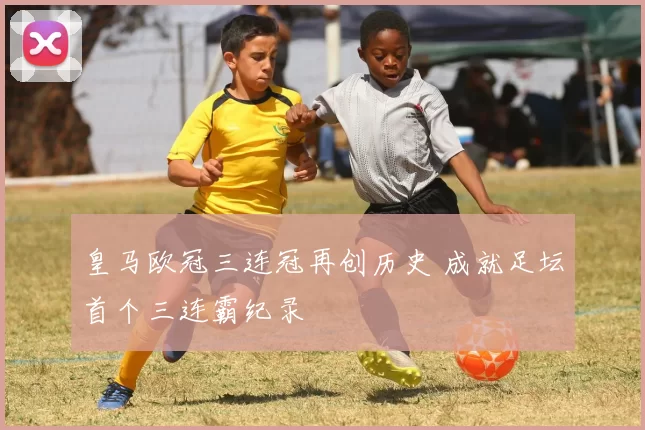 皇马欧冠三连冠再创历史 成就足坛首个三连霸纪录