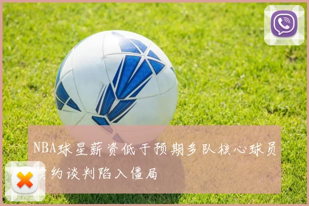 NBA球星薪资低于预期多队核心球员续约谈判陷入僵局