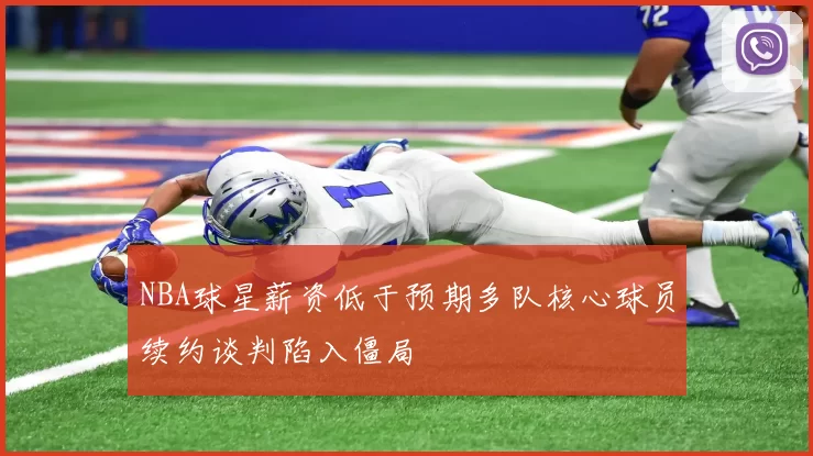 NBA球星薪资低于预期多队核心球员续约谈判陷入僵局