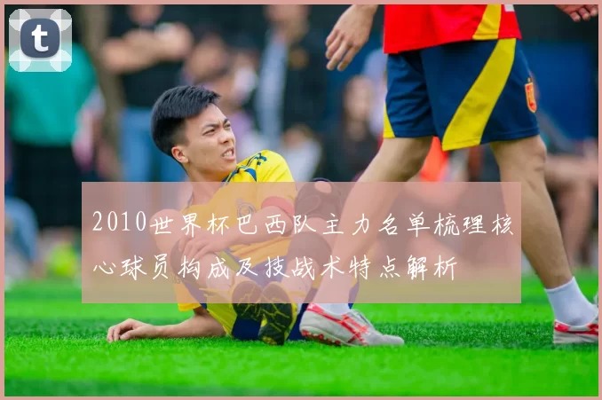 2010世界杯巴西队主力名单梳理核心球员构成及技战术特点解析