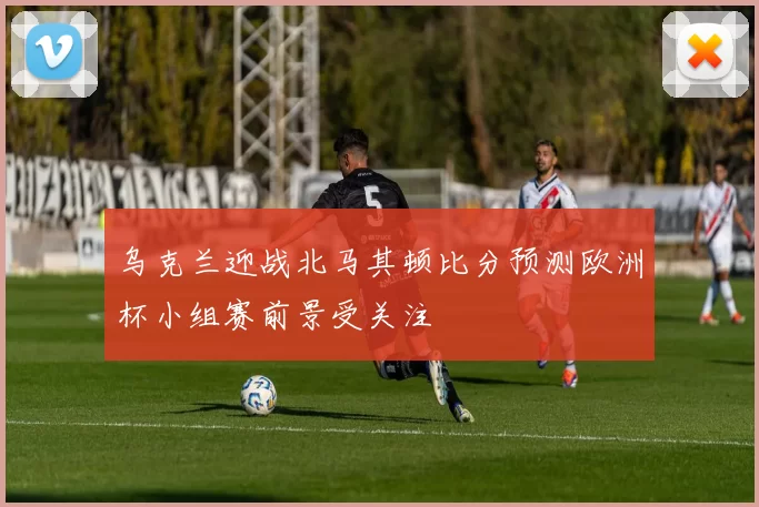 乌克兰迎战北马其顿比分预测欧洲杯小组赛前景受关注