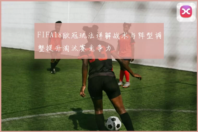 FIFA18欧冠玩法详解战术与阵型调整提升淘汰赛竞争力
