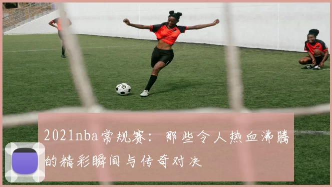 2021nba常规赛：那些令人热血沸腾的精彩瞬间与传奇对决