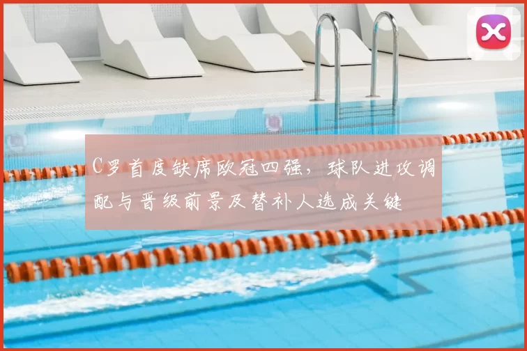 C罗首度缺席欧冠四强，球队进攻调配与晋级前景及替补人选成关键