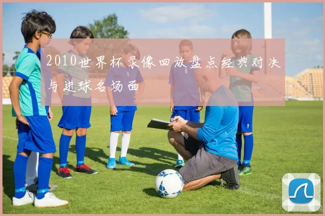 2010世界杯录像回放盘点经典对决与进球名场面