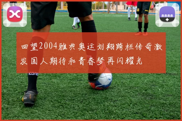 回望2004雅典奥运刘翔跨栏传奇激发国人期待和青春梦再闪耀光