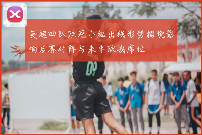 英超四队欧冠小组出线形势揭晓影响后赛对阵与来季欧战席位