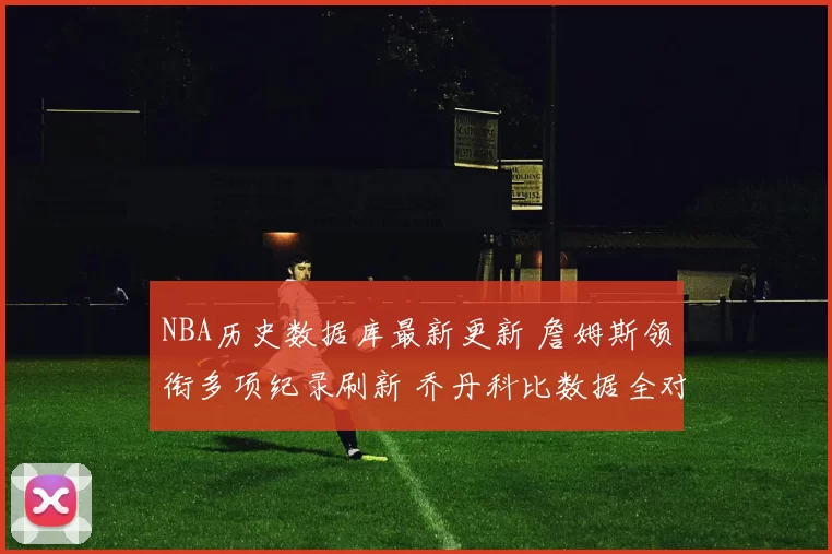 NBA历史数据库最新更新 詹姆斯领衔多项纪录刷新 乔丹科比数据全对比