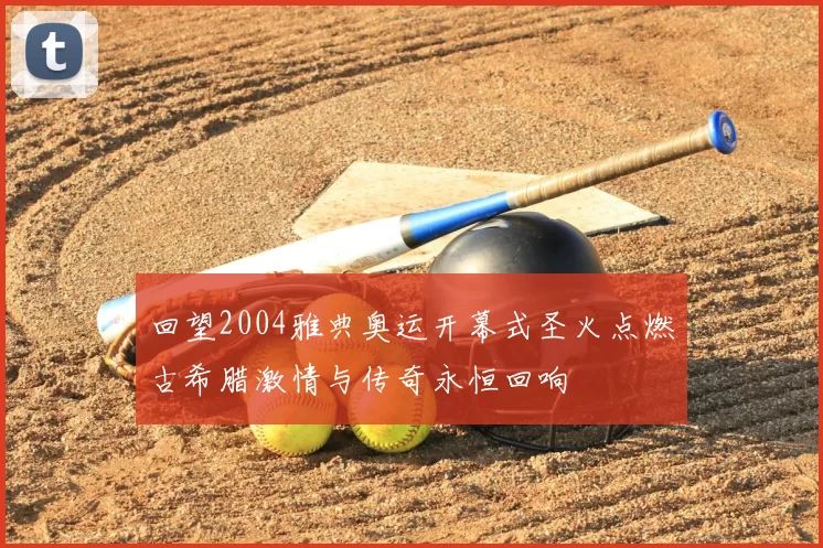 回望2004雅典奥运开幕式圣火点燃古希腊激情与传奇永恒回响