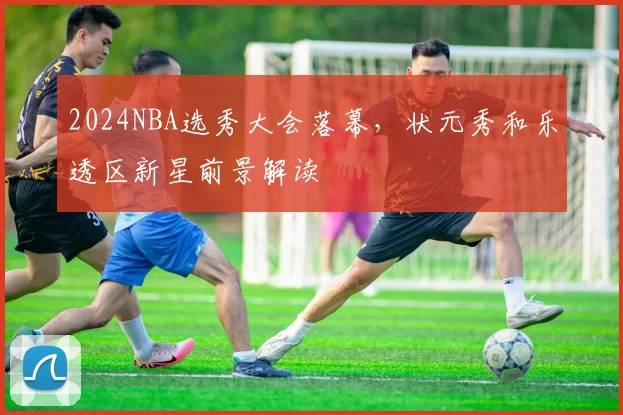 2024NBA选秀大会落幕，状元秀和乐透区新星前景解读