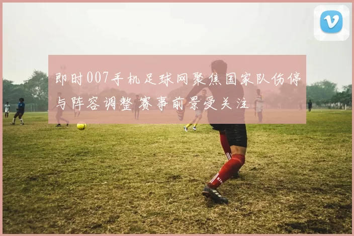 即时007手机足球网聚焦国家队伤停与阵容调整 赛事前景受关注