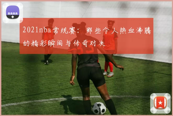 2021nba常规赛：那些令人热血沸腾的精彩瞬间与传奇对决
