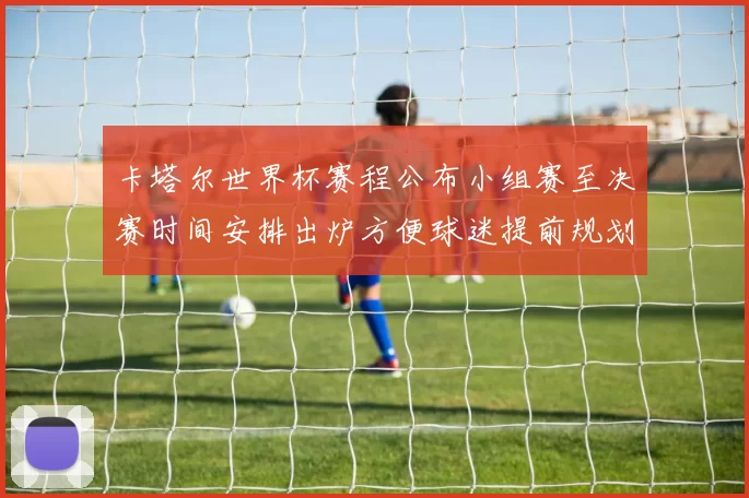 卡塔尔世界杯赛程公布小组赛至决赛时间安排出炉方便球迷提前规划观赛