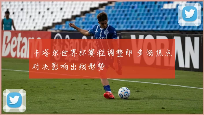 卡塔尔世界杯赛程调整即 多场焦点对决影响出线形势