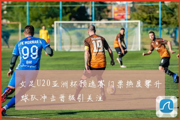 女足U20亚洲杯预选赛门票热度攀升 球队冲击晋级引关注