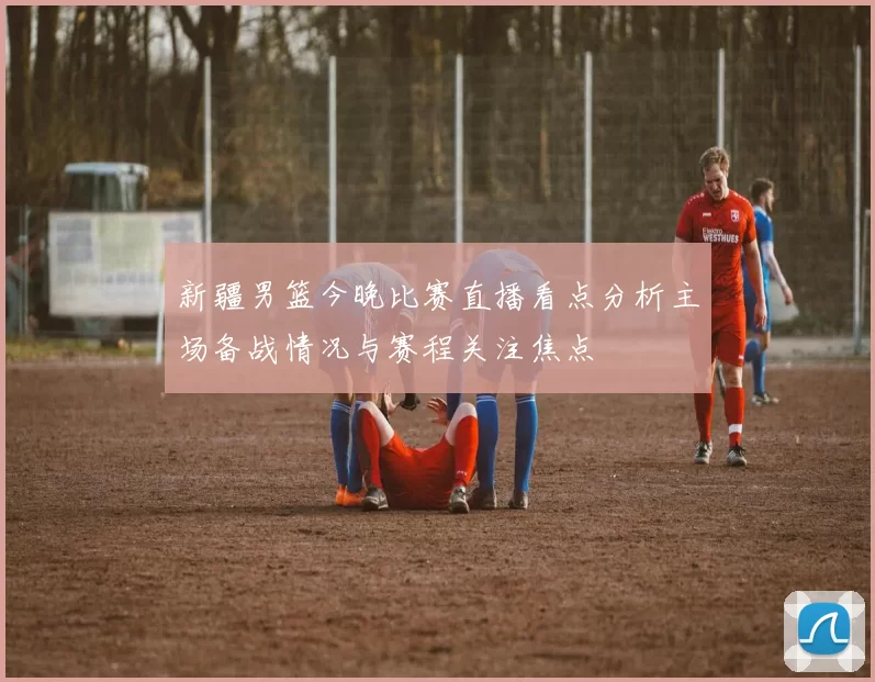 新疆男篮今晚比赛直播看点分析主场备战情况与赛程关注焦点