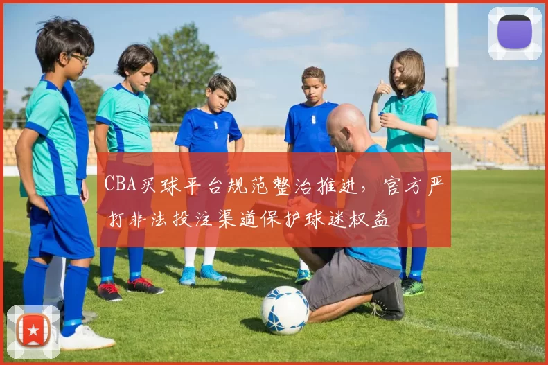 CBA买球平台规范整治推进，官方严打非法投注渠道保护球迷权益