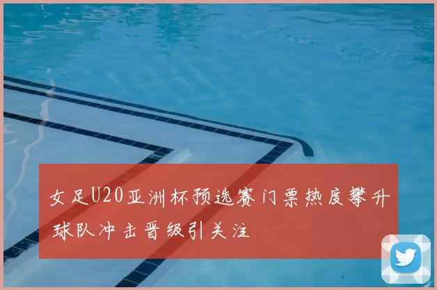 女足U20亚洲杯预选赛门票热度攀升 球队冲击晋级引关注
