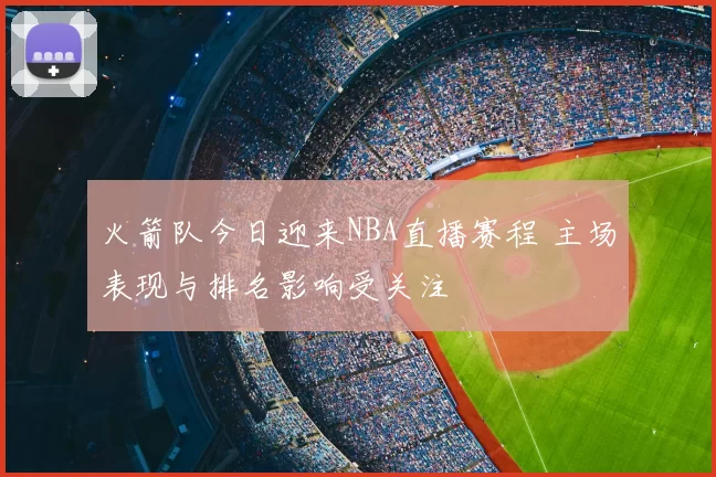 火箭队今日迎来NBA直播赛程 主场表现与排名影响受关注