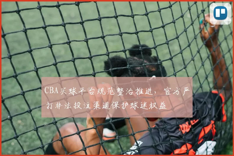 CBA买球平台规范整治推进，官方严打非法投注渠道保护球迷权益