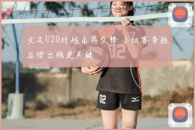 女足U20对越南再交锋 小组赛争胜后续出线更关键