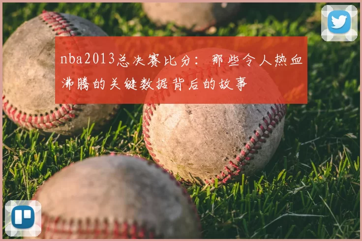 nba2013总决赛比分：那些令人热血沸腾的关键数据背后的故事