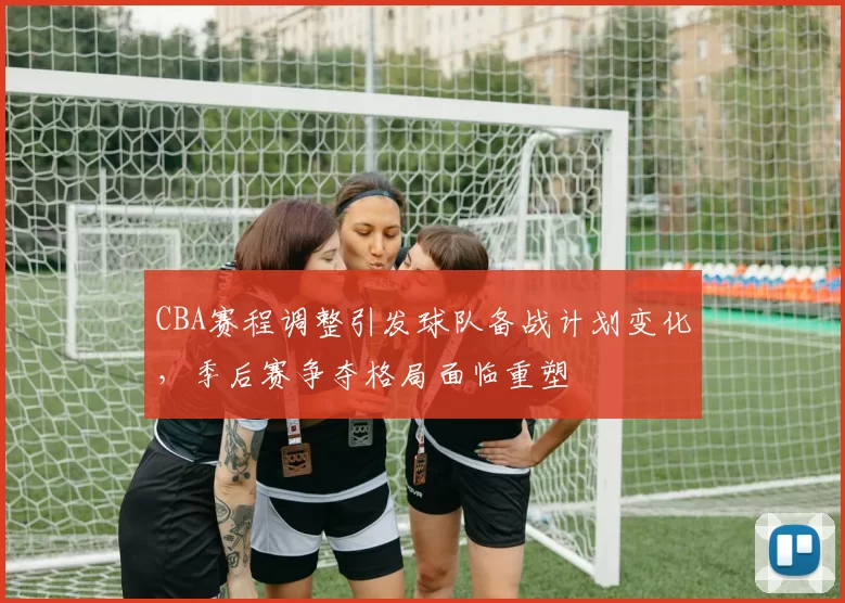 CBA赛程调整引发球队备战计划变化，季后赛争夺格局面临重塑