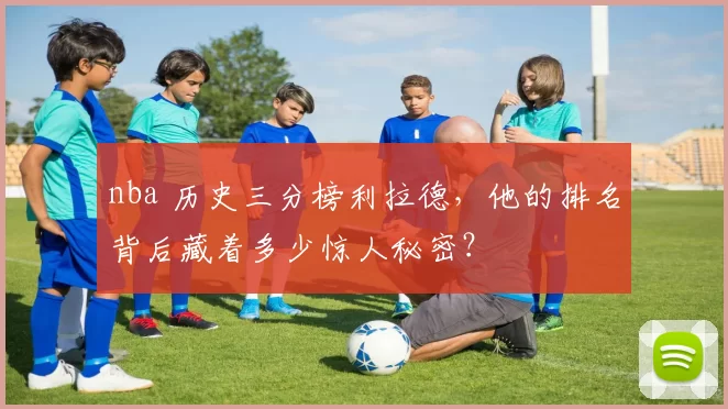 nba 历史三分榜利拉德,他的排名背后藏着多少惊人秘密?