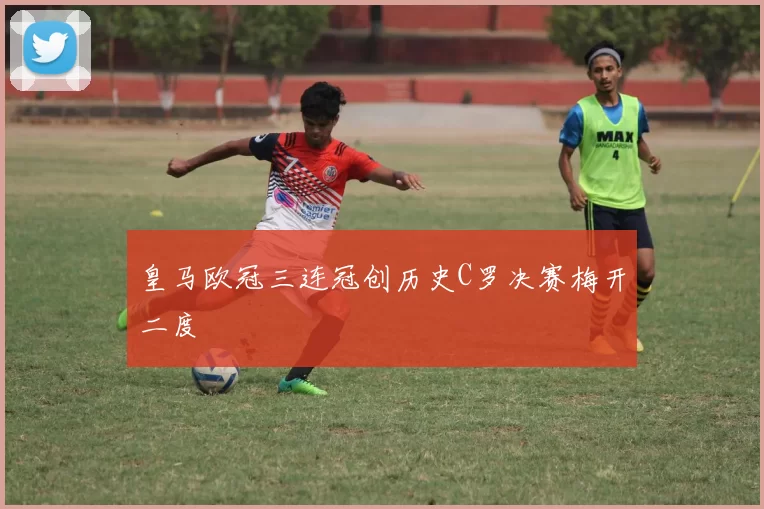 皇马欧冠三连冠创历史C罗决赛梅开二度