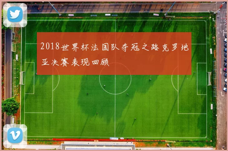 2018世界杯法国队夺冠之路克罗地亚决赛表现回顾