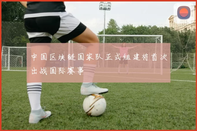 中国区块链国家队正式组建将首次出战国际赛事