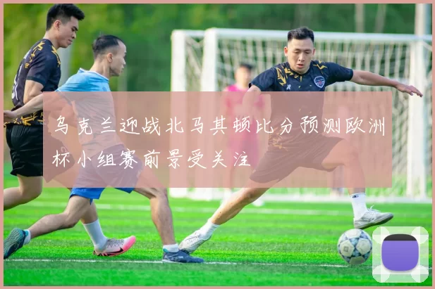乌克兰迎战北马其顿比分预测欧洲杯小组赛前景受关注