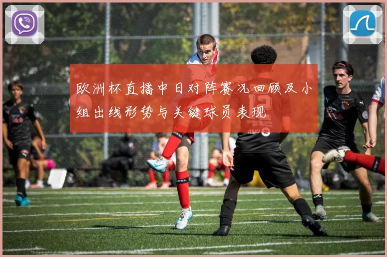 欧洲杯直播中日对阵赛况回顾及小组出线形势与关键球员表现