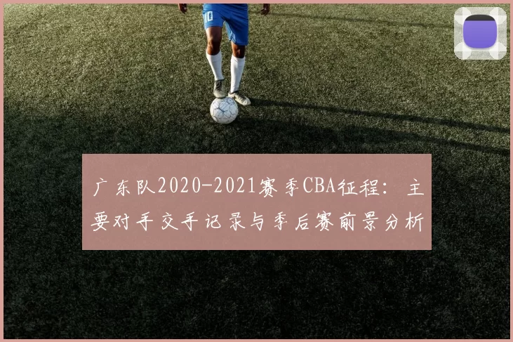 广东队2020-2021赛季CBA征程：主要对手交手记录与季后赛前景分析