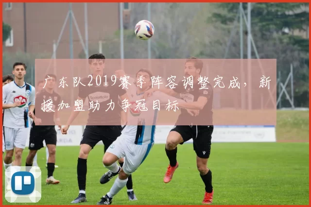 广东队2019赛季阵容调整完成，新援加盟助力争冠目标