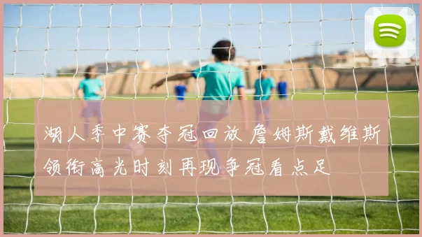湖人季中赛夺冠回放 詹姆斯戴维斯领衔高光时刻再现争冠看点足