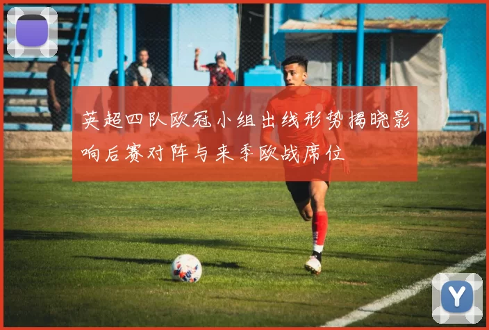 英超四队欧冠小组出线形势揭晓影响后赛对阵与来季欧战席位