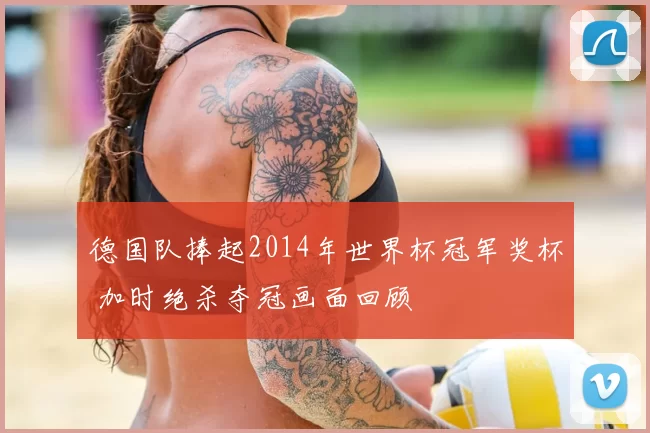 德国队捧起2014年世界杯冠军奖杯 加时绝杀夺冠画面回顾