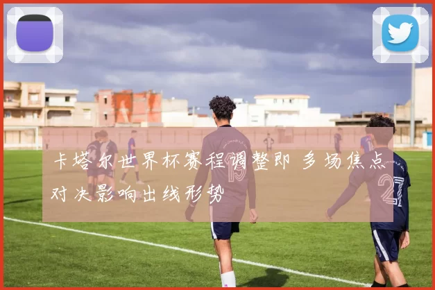 卡塔尔世界杯赛程调整即 多场焦点对决影响出线形势