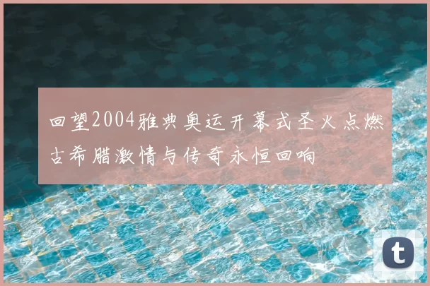 回望2004雅典奥运开幕式圣火点燃古希腊激情与传奇永恒回响