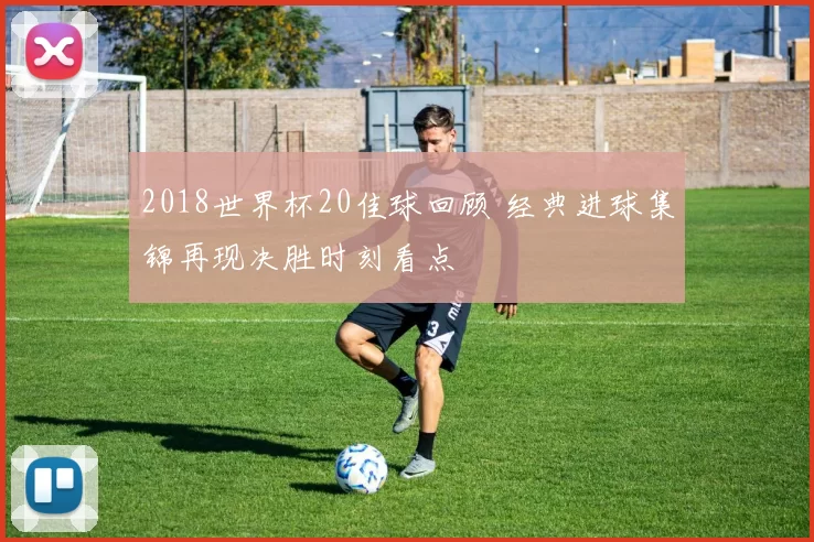 2018世界杯20佳球回顾 经典进球集锦再现决胜时刻看点