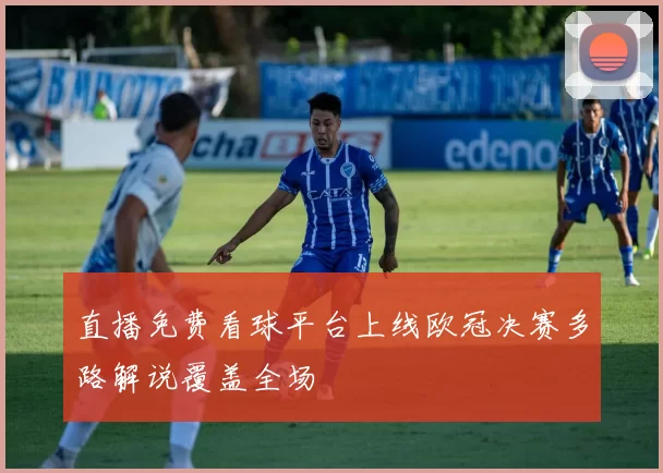 直播免费看球平台上线欧冠决赛多路解说覆盖全场