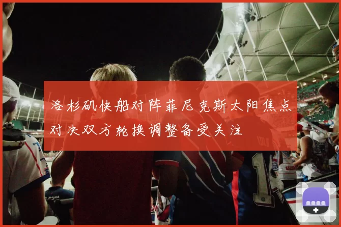 洛杉矶快船对阵菲尼克斯太阳焦点对决双方轮换调整备受关注