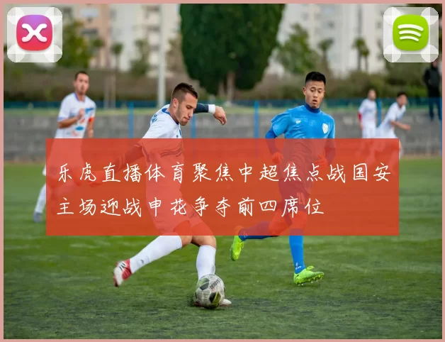 乐虎直播体育聚焦中超焦点战国安主场迎战申花争夺前四席位