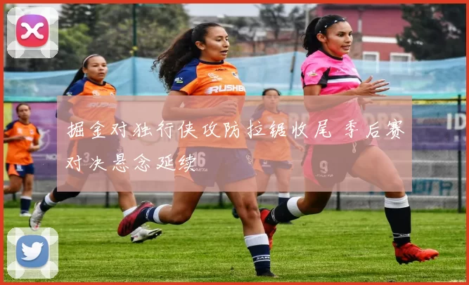 掘金对独行侠攻防拉锯收尾 季后赛对决悬念延续