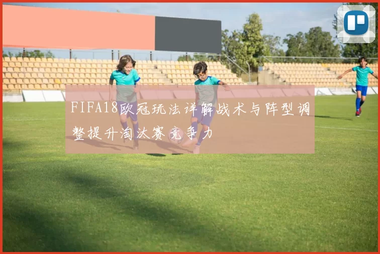 FIFA18欧冠玩法详解战术与阵型调整提升淘汰赛竞争力